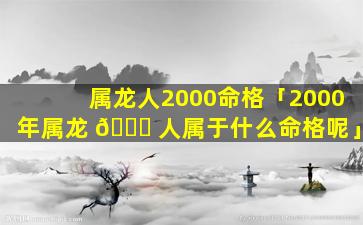 属龙人2000命格「2000年属龙 🐘 人属于什么命格呢」